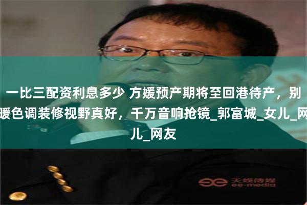 一比三配资利息多少 方媛预产期将至回港待产，别墅暖色调装修视野真好，千万音响抢镜_郭富城_女儿_网友