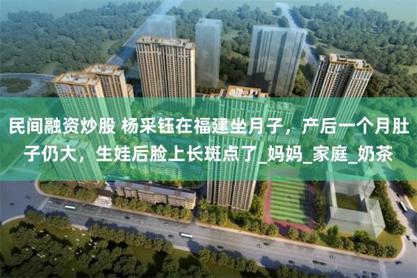 民间融资炒股 杨采钰在福建坐月子，产后一个月肚子仍大，生娃后脸上长斑点了_妈妈_家庭_奶茶