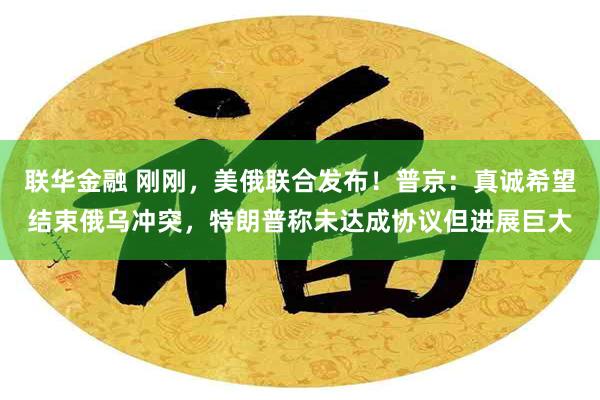 联华金融 刚刚，美俄联合发布！普京：真诚希望结束俄乌冲突，特朗普称未达成协议但进展巨大
