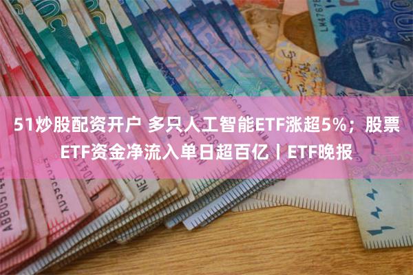 51炒股配资开户 多只人工智能ETF涨超5%；股票ETF资金净流入单日超百亿丨ETF晚报