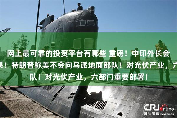 网上最可靠的投资平台有哪些 重磅！中印外长会谈达成10项成果！特朗普称美不会向乌派地面部队！对光伏产业，六部门重要部署！