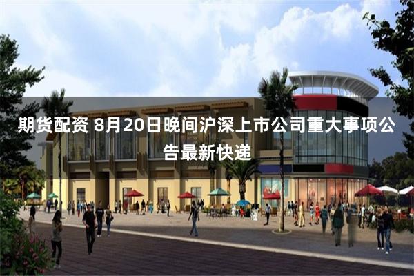 期货配资 8月20日晚间沪深上市公司重大事项公告最新快递