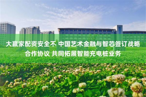 大赢家配资安全不 中国艺术金融与智芯签订战略合作协议 共同拓展智能充电桩业务