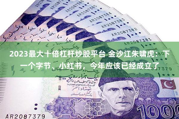 2023最大十倍杠杆炒股平台 金沙江朱啸虎：下一个字节、小红书，今年应该已经成立了