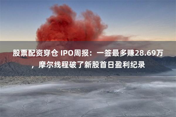 股票配资穿仓 IPO周报：一签最多赚28.69万，摩尔线程破了新股首日盈利纪录