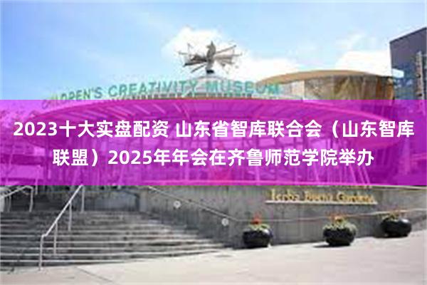 2023十大实盘配资 山东省智库联合会（山东智库联盟）2025年年会在齐鲁师范学院举办